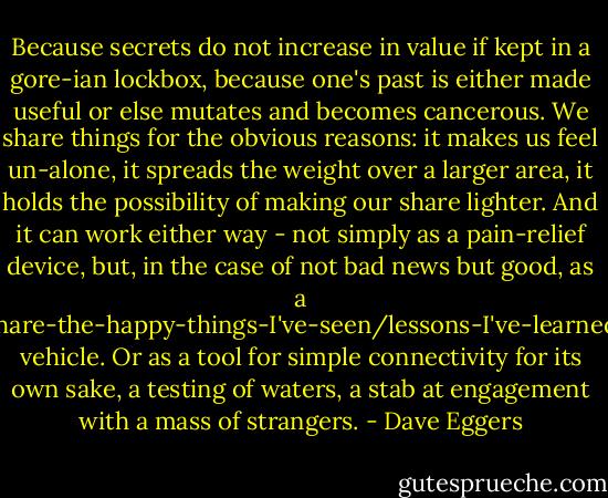 Because secrets do not increase in value if kept in a gore-ian lockbox, because one's past is either made useful or else mutates and becomes cancerous. We share things for the obvious reasons: it makes us feel un-alone, it spreads the weight over a larger area, it holds the possibility of making our share lighter. And it can work either way - not simply as a pain-relief device, but, in the case of not bad news but good, as a share-the-happy-things-I've-seen/lessons-I've-learned vehicle. Or as a tool for simple connectivity for its own sake, a testing of waters, a stab at engagement with a mass of strangers. - Dave Eggers