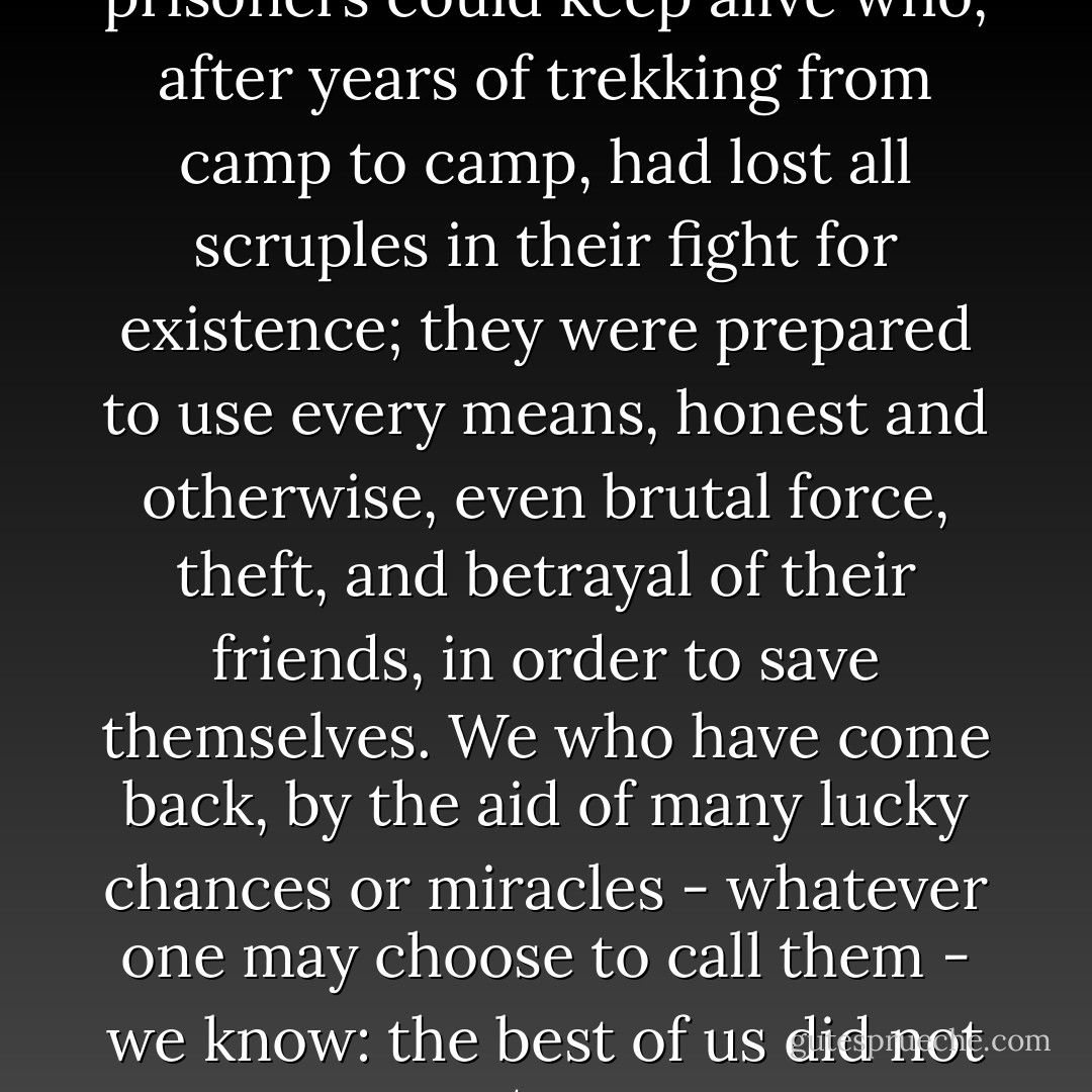 On the average, only those prisoners could keep alive who, after years of trekking from camp to camp, had lost all scruples in their fight for existence; they were prepared to use every means, honest and otherwise, even brutal force, theft, and betrayal of their friends, in order to save themselves. We who have come back, by the aid of many lucky chances or miracles - whatever one may choose to call them - we know: the best of us did not return. - Viktor E. Frankl