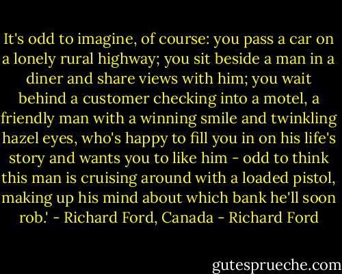 It's odd to imagine, of course: you pass a car on a lonely rural highway; you sit beside a man in a diner and share views with him; you wait behind a customer checking into a motel, a friendly man with a winning smile and twinkling hazel eyes, who's happy to fill you in on his life's story and wants you to like him - odd to think this man is cruising around with a loaded pistol, making up his mind about which bank he'll soon rob.' - Richard Ford, Canada - Richard Ford