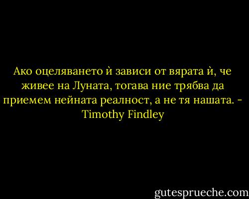 Ако оцеляването ѝ зависи от вярата ѝ, че живее на Луната, тогава ние трябва да приемем нейната реалност, а не тя нашата. - Timothy Findley