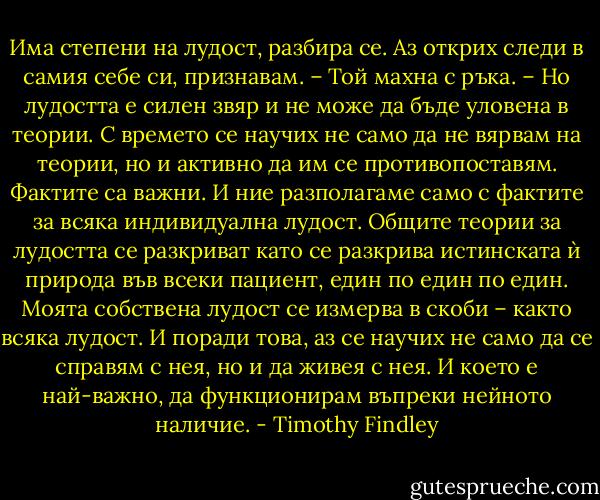 Има степени на лудост, разбира се. Аз открих следи в самия себе си, признавам. – Той махна с ръка. – Но лудостта е силен звяр и не може да бъде уловена в теории. С времето се научих не само да не вярвам на теории, но и активно да им се противопоставям. Фактите са важни. И ние разполагаме само с фактите за всяка индивидуална лудост. Общите теории за лудостта се разкриват като се разкрива истинската ѝ природа във всеки пациент, един по един по един. Моята собствена лудост се измерва в скоби – както всяка лудост. И поради това, аз се научих не само да се справям с нея, но и да живея с нея. И което е най-важно, да функционирам въпреки нейното наличие. - Timothy Findley