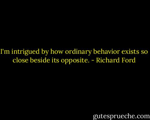 I'm intrigued by how ordinary behavior exists so close beside its opposite. - Richard Ford