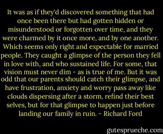 It was as if they'd discovered something that had once been there but had gotten hidden or misunderstood or forgotten over time, and they were charmed by it once more, and by one another. Which seems only right and expectable for married people. They caught a glimpse of the person they fell in love with, and who sustained life. For some, that vision must never dim - as is true of me. But it was odd that our parents should catch their glimpse, and have frustration, anxiety and worry pass away like clouds dispersing after a storm, refind their best selves, but for that glimpse to happen just before landing our family in ruin. - Richard Ford