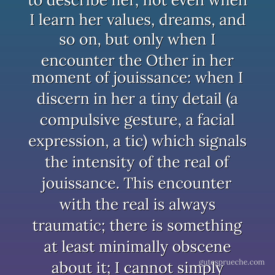 ...when do I actually encounter the Other 'beyond the wall of language', in the rel of his or her being? Not when I am able to describe her, not even when I learn her values, dreams, and so on, but only when I encounter the Other in her moment of jouissance: when I discern in her a tiny detail (a compulsive gesture, a facial expression, a tic) which signals the intensity of the real of jouissance. This encounter with the real is always traumatic; there is something at least minimally obscene about it; I cannot simply integrate it into my universe, there is always a gulf separating me from it. - Slavoj Žižek