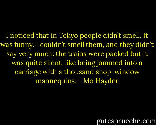 I noticed that in Tokyo people didn’t smell. It was funny. I couldn’t smell them, and they didn’t say very much: the trains were packed but it was quite silent, like being jammed into a carriage with a thousand shop-window mannequins. - Mo Hayder