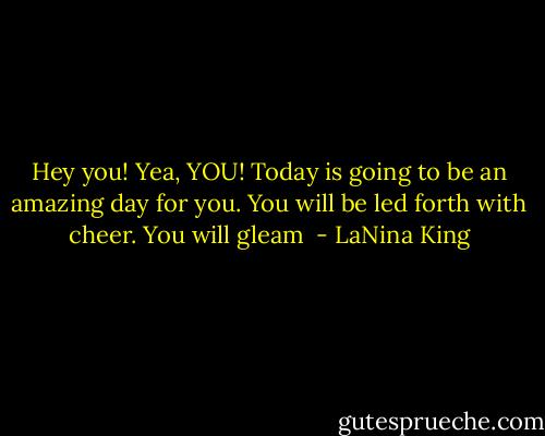 Hey you! Yea, YOU! Today is going to be an amazing day for you. You will be led forth with cheer. You will gleam  - LaNina King
