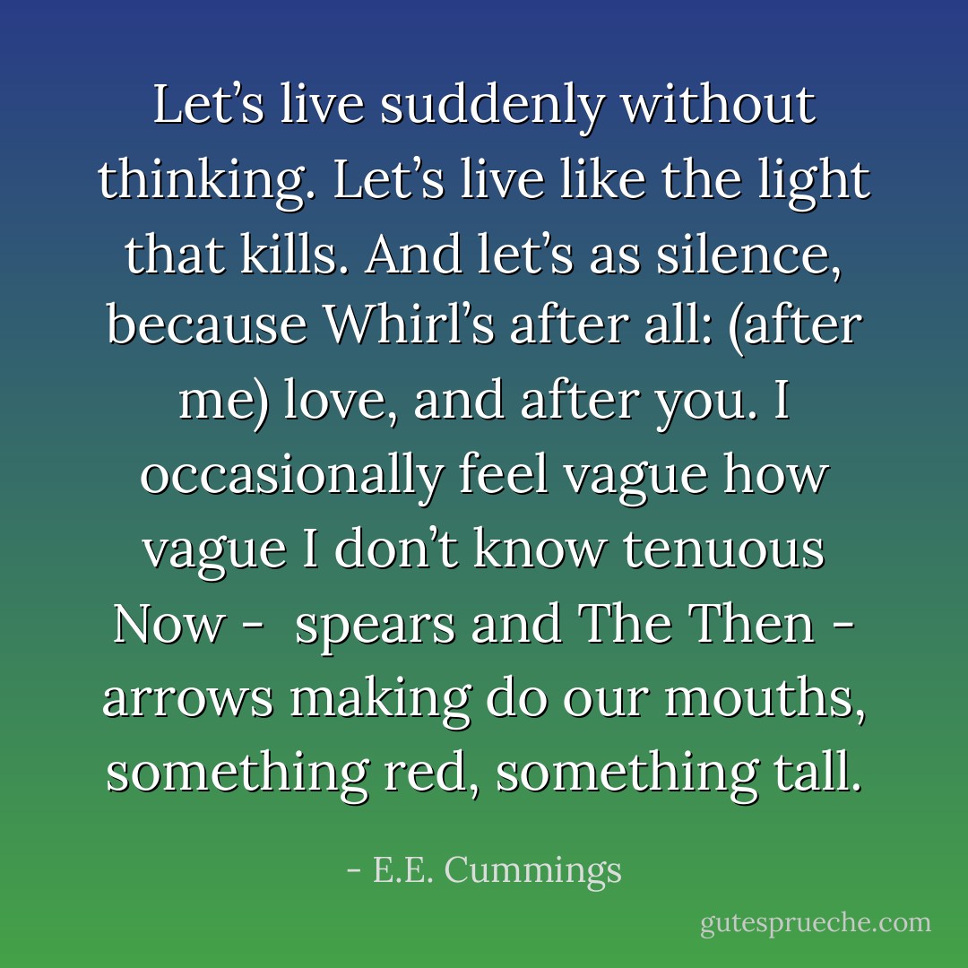 Let’s live suddenly without thinking.<br />Let’s live like the light that kills.<br />And let’s as silence,<br />because Whirl’s after all:<br />(after me) love, and after you.<br />I occasionally feel vague how<br />vague I don’t know tenuous Now - <br />spears and The Then - arrows making do<br />our mouths, something red, something tall. - E.E. Cummings