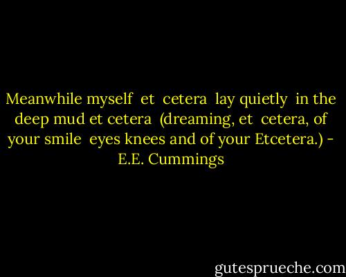 Meanwhile myself <br />et <br />cetera <br />lay quietly <br />in the deep mud et<br />cetera <br />(dreaming,<br />et <br />cetera, of<br />your smile <br />eyes knees and of your Etcetera.) - E.E. Cummings