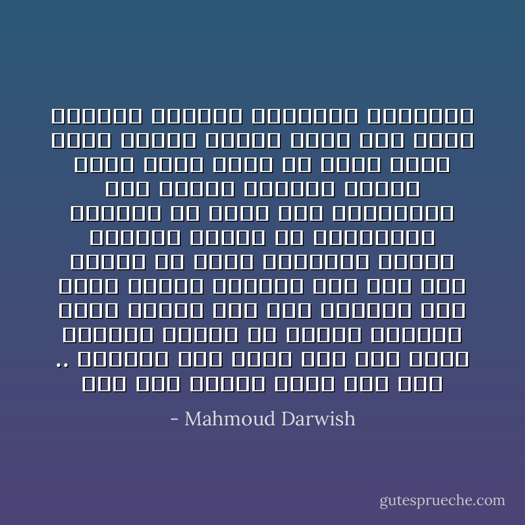 أما أنا فأقول لاسمي دعك مني .. وابتعد عني<br />فإني ضقت منذ نطقت واتّسعت صفاتك<br />خذ صفاتك وامتحن غيري<br />حملتك حين كنا قادرين على عبور النهر متحدين<br />أنت أنا ولم أخترك يا كلبي السلوقيّ الوفيّ<br />اختارك الآباء كي يتفاءلوا بالبحث عن معنى<br />ولم يتساءلوا عما سيحدث للمُسمّى<br />عندما يقسو عليه الإسم أو يُملي عليه كلامه فيصير تابعه<br />فأين أنا وأين حكايتي الصغرى وأوجاعي الصغيرة - Mahmoud Darwish