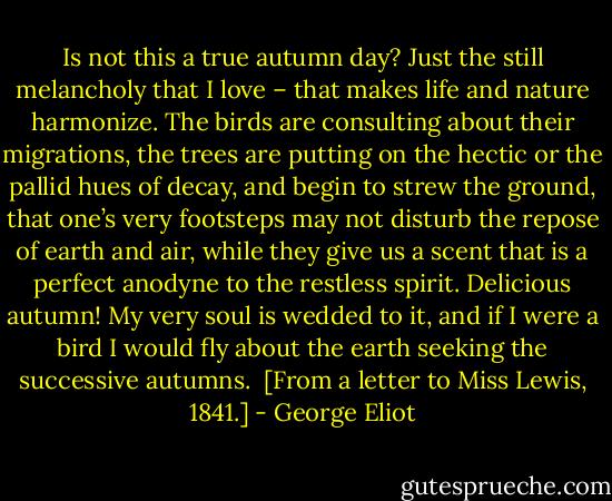 Is not this a true autumn day? Just the still melancholy that I love – that makes life and nature harmonize. The birds are consulting about their migrations, the trees are putting on the hectic or the pallid hues of decay, and begin to strew the ground, that one’s very footsteps may not disturb the repose of earth and air, while they give us a scent that is a perfect anodyne to the restless spirit. Delicious autumn! My very soul is wedded to it, and if I were a bird I would fly about the earth seeking the successive autumns.<br /><br />[From a letter to Miss Lewis, 1841.] - George Eliot