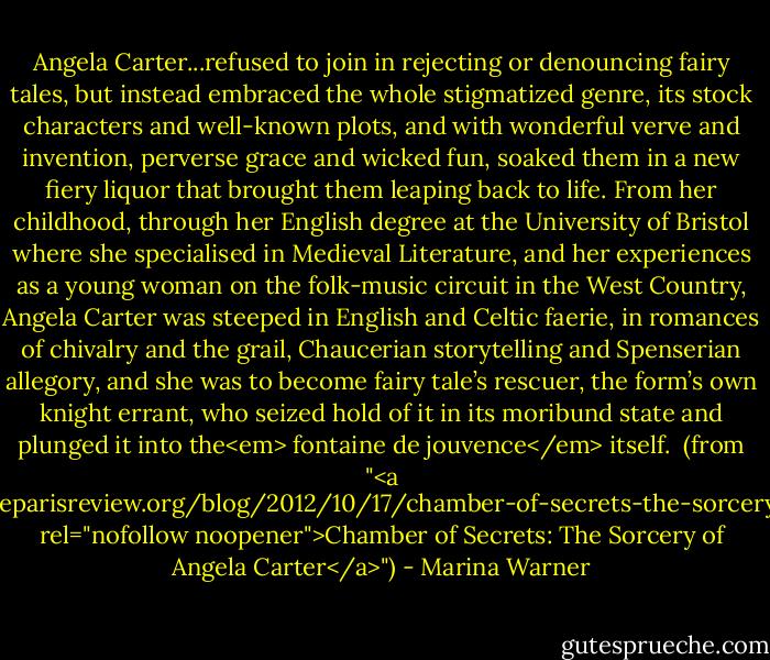 Angela Carter...refused to join in rejecting or denouncing fairy tales, but instead embraced the whole stigmatized genre, its stock characters and well-known plots, and with wonderful verve and invention, perverse grace and wicked fun, soaked them in a new ﬁery liquor that brought them leaping back to life. From her childhood, through her English degree at the University of Bristol where she specialised in Medieval Literature, and her experiences as a young woman on the folk-music circuit in the West Country, Angela Carter was steeped in English and Celtic faerie, in romances of chivalry and the grail, Chaucerian storytelling and Spenserian allegory, and she was to become fairy tale’s rescuer, the form’s own knight errant, who seized hold of it in its moribund state and plunged it into the<em> fontaine de jouvence</em> itself.<br /><br />(from "<a href="http://www.theparisreview.org/blog/2012/10/17/chamber-of-secrets-the-sorcery-of-angela-carter/" rel="nofollow noopener">Chamber of Secrets: The Sorcery of Angela Carter</a>") - Marina Warner