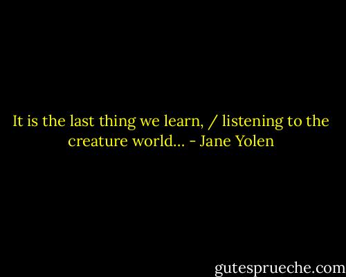 It is the last thing we learn, / listening to the creature world… - Jane Yolen