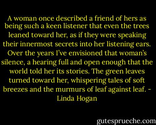 A woman once described a friend of hers as being such a keen listener that even the trees leaned toward her, as if they were speaking their innermost secrets into her listening ears. Over the years I’ve envisioned that woman’s silence, a hearing full and open enough that the world told her its stories. The green leaves turned toward her, whispering tales of soft breezes and the murmurs of leaf against leaf. - Linda Hogan