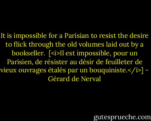 It is impossible for a Parisian to resist the desire to flick through the old volumes laid out by a bookseller.<br /><br />[<i>Il est impossible, pour un Parisien, de résister au désir de feuilleter de vieux ouvrages étalés par un bouquiniste.</i>] - Gérard de Nerval