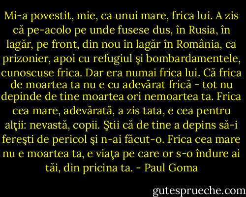 Mi-a povestit, mie, ca unui mare, frica lui. A zis că<br />pe-acolo pe unde fusese dus, în Rusia, în lagăr, pe front, din<br />nou în lagăr în România, ca prizonier, apoi cu refugiul şi<br />bombardamentele, cunoscuse frica. Dar era numai frica lui.<br />Că frica de moartea ta nu e cu adevărat frică - tot nu<br />depinde de tine moartea ori nemoartea ta. Frica cea mare,<br />adevărată, a zis tata, e cea pentru alţii: nevastă, copii. Ştii că<br />de tine a depins să-i fereşti de pericol şi n-ai făcut-o. Frica<br />cea mare nu e moartea ta, e viaţa pe care or s-o îndure ai tăi,<br />din pricina ta. - Paul Goma