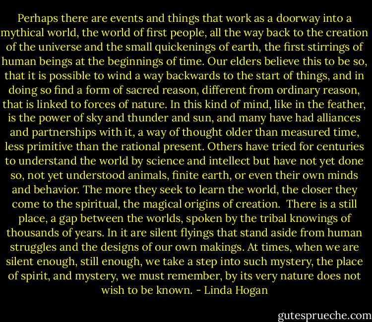 Perhaps there are events and things that work as a doorway into a mythical world, the world of first people, all the way back to the creation of the universe and the small quickenings of earth, the first stirrings of human beings at the beginnings of time. Our elders believe this to be so, that it is possible to wind a way backwards to the start of things, and in doing so find a form of sacred reason, different from ordinary reason, that is linked to forces of nature. In this kind of mind, like in the feather, is the power of sky and thunder and sun, and many have had alliances and partnerships with it, a way of thought older than measured time, less primitive than the rational present. Others have tried for centuries to understand the world by science and intellect but have not yet done so, not yet understood animals, finite earth, or even their own minds and behavior. The more they seek to learn the world, the closer they come to the spiritual, the magical origins of creation.<br /><br />There is a still place, a gap between the worlds, spoken by the tribal knowings of thousands of years. In it are silent flyings that stand aside from human struggles and the designs of our own makings. At times, when we are silent enough, still enough, we take a step into such mystery, the place of spirit, and mystery, we must remember, by its very nature does not wish to be known. - Linda Hogan