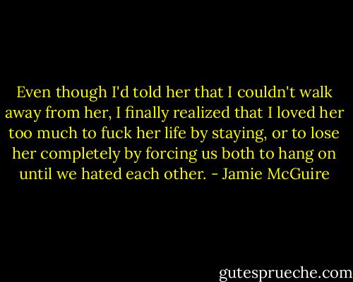 Even though I'd told her that I couldn't walk away from her, I finally realized that I loved her too much to fuck her life by staying, or to lose her completely by forcing us both to hang on until we hated each other. - Jamie McGuire