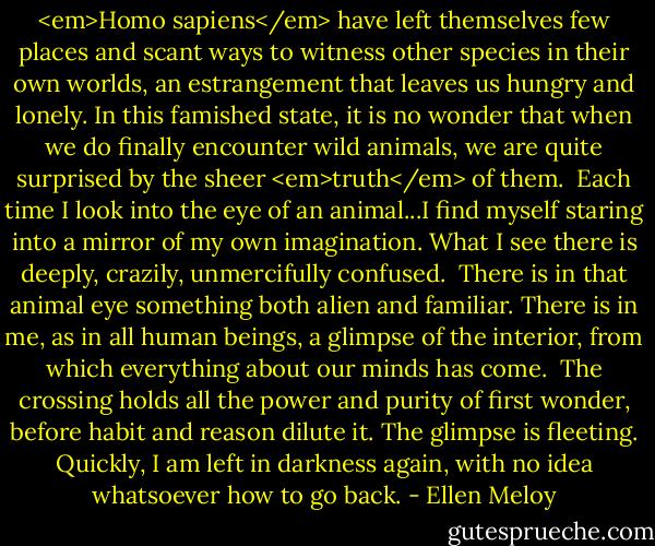 <em>Homo sapiens</em> have left themselves few places and scant ways to witness other species in their own worlds, an estrangement that leaves us hungry and lonely. In this famished state, it is no wonder that when we do finally encounter wild animals, we are quite surprised by the sheer <em>truth</em> of them.<br /><br />Each time I look into the eye of an animal...I find myself staring into a mirror of my own imagination. What I see there is deeply, crazily, unmercifully confused.<br /><br />There is in that animal eye something both alien and familiar. There is in me, as in all human beings, a glimpse of the interior, from which everything about our minds has come.<br /><br />The crossing holds all the power and purity of first wonder, before habit and reason dilute it. The glimpse is fleeting. Quickly, I am left in darkness again, with no idea whatsoever how to go back. - Ellen Meloy