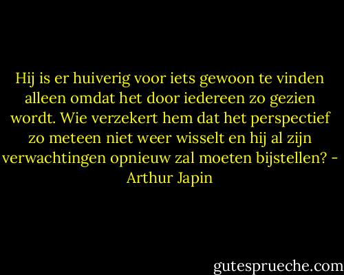 Hij is er huiverig voor iets gewoon te vinden alleen omdat het door iedereen zo gezien wordt. Wie verzekert hem dat het perspectief zo meteen niet weer wisselt en hij al zijn verwachtingen opnieuw zal moeten bijstellen? - Arthur Japin