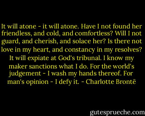 It will atone - it will atone. Have I not found her friendless, and cold, and comfortless? Will I not guard, and cherish, and solace her? Is there not love in my heart, and constancy in my resolves? It will expiate at God's tribunal. I know my maker sanctions what I do. For the world's judgement - I wash my hands thereof. For man's opinion - I defy it. - Charlotte Brontë
