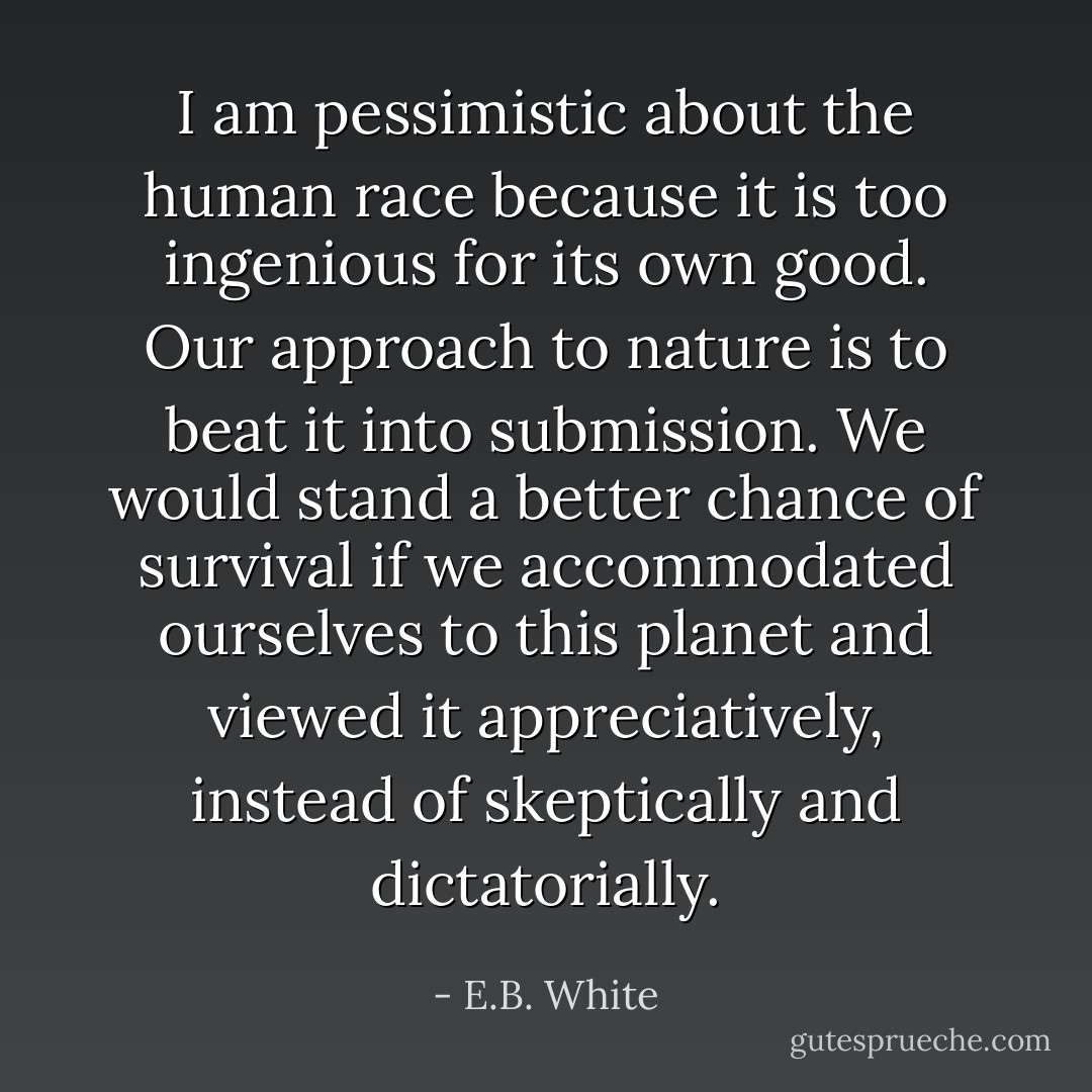 I am pessimistic about the human race because it is too ingenious for its own good. Our approach to nature is to beat it into submission. We would stand a better chance of survival if we accommodated ourselves to this planet and viewed it appreciatively, instead of skeptically and dictatorially. - E.B. White
