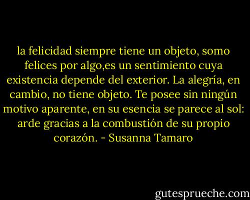 la felicidad siempre tiene un objeto, somo felices por algo,es un sentimiento cuya existencia depende del exterior. La alegría, en cambio, no tiene objeto. Te posee sin ningún motivo aparente, en su esencia se parece al sol: arde gracias a la combustión de su propio corazón. - Susanna Tamaro