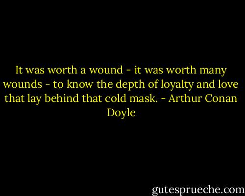It was worth a wound - it was worth many wounds - to know the depth of loyalty and love that lay behind that cold mask. - Arthur Conan Doyle