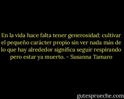En la vida hace falta tener generosidad: cultivar el pequeño carácter propio sin ver nada más de lo que hay alrededor significa seguir respirando pero estar ya muerto. - Susanna Tamaro