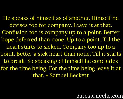 He speaks of himself as of another. Himself he devises too for company. Leave it at that. Confusion too is company up to a point. Better hope deferred than none. Up to a point. Till the heart starts to sicken. Company too up to a point. Better a sick heart than none. Till it starts to break. So speaking of himself he concludes for the time being, For the time being leave it at that. - Samuel Beckett