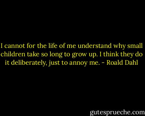 I cannot for the life of me understand why small children take so long to grow up. I think they do it deliberately, just to annoy me. - Roald Dahl