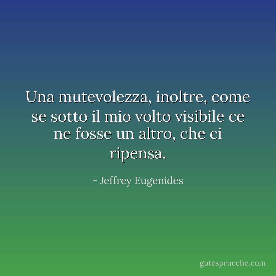 Una mutevolezza, inoltre, come se sotto il mio volto visibile ce ne fosse un altro, che ci ripensa. - Jeffrey Eugenides