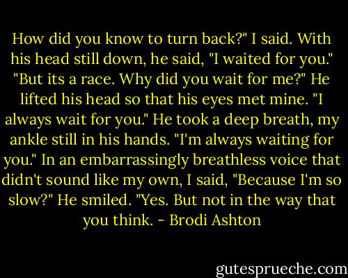 How did you know to turn back?" I said.<br />With his head still down, he said, "I waited for you."<br />"But its a race. Why did you wait for me?"<br />He lifted his head so that his eyes met mine. "I always wait for you." He took a deep breath, my ankle still in his hands. "I'm always waiting for you."<br />In an embarrassingly breathless voice that didn't sound like my own, I said, "Because I'm so slow?"<br />He smiled. "Yes. But not in the way that you think. - Brodi Ashton