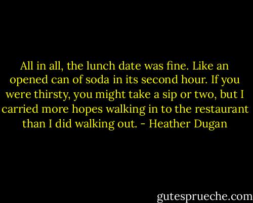 All in all, the lunch date was fine. Like an opened can of soda in its second hour. If you were thirsty, you might take a sip or two, but I carried more hopes walking in to the restaurant than I did walking out. - Heather Dugan