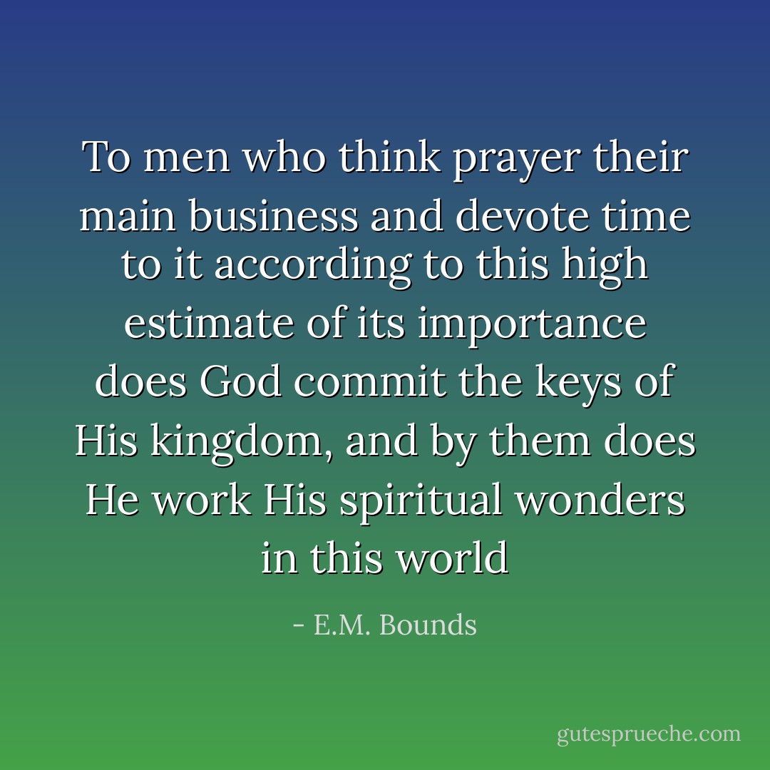 To men who think prayer their main business and devote time to it according to this high estimate of its importance does God commit the keys of His kingdom, and by them does He work His spiritual wonders in this world - E.M. Bounds