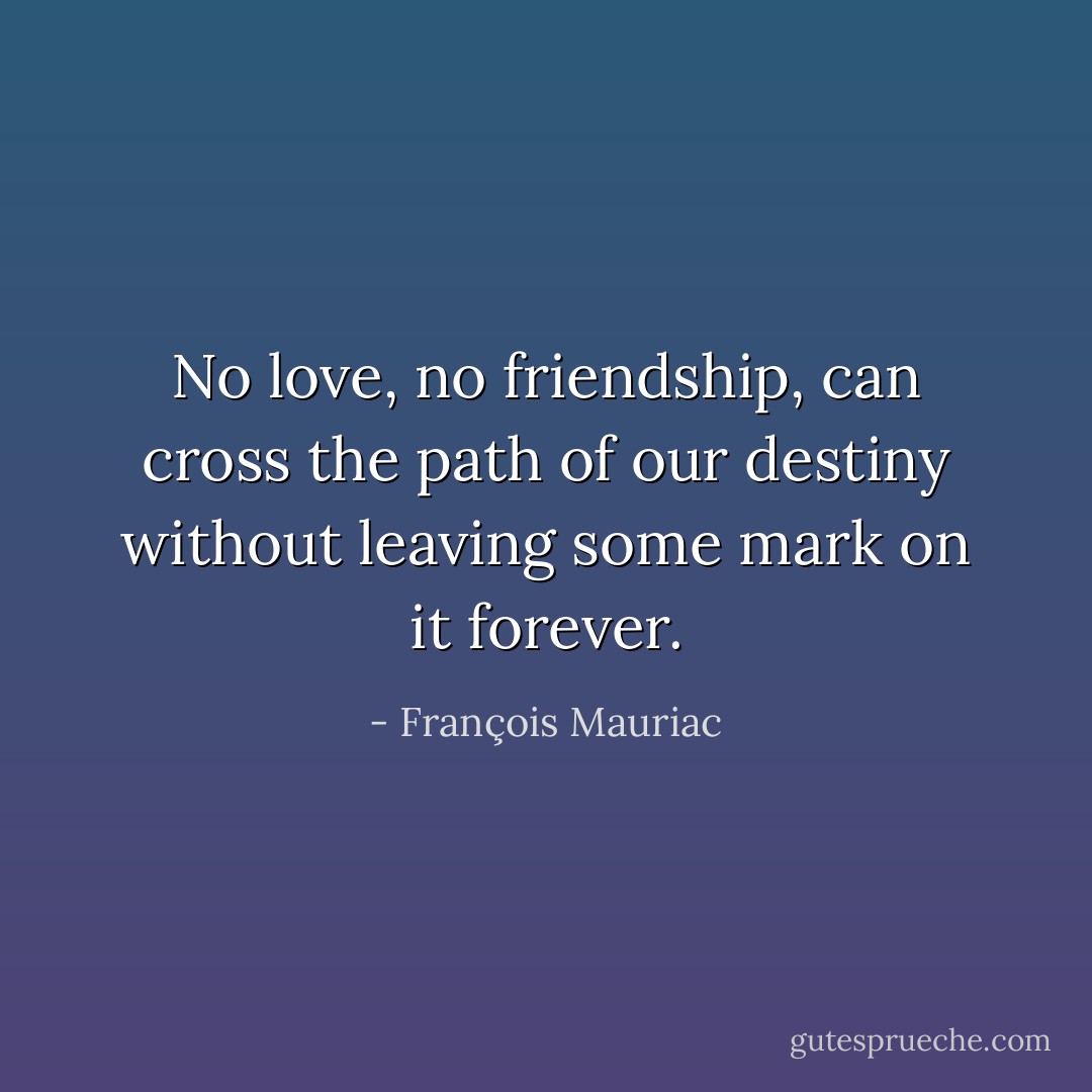 No love, no friendship, can cross the path of our destiny without leaving some mark on it forever. - François Mauriac