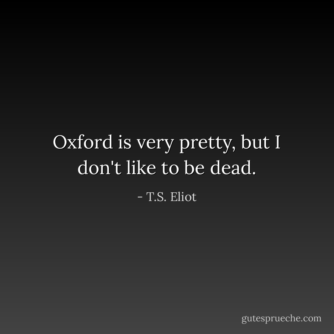 Oxford is very pretty, but I don't like to be dead. - T.S. Eliot