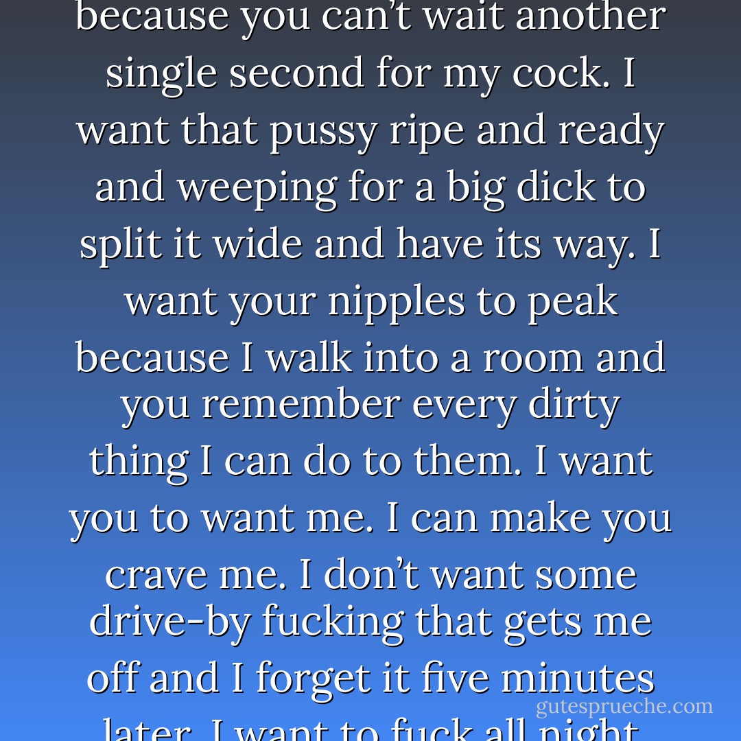 I look at sex differently than most people. It’s an exchange, and it should be good for both parties. I don’t want you to spread your legs and let me have you because you want someone to hold you. If you want me to hold you, ask me. I want you to spread your legs because you can’t wait another single second for my cock. I want that pussy ripe and ready and weeping for a big dick to split it wide and have its way. I want your nipples to peak because I walk into a room and you remember every dirty thing I can do to them. I want you to want me. I can make you crave me. I don’t want some drive-by fucking that gets me off and I forget it five minutes later. I want to fuck all night long. I want to feel it all the next day because my cock got so used to being deep inside your body. If that’s what you want, then get dressed in the sexiest thing you own and agree that I’m the boss when it comes to sex. - Lexi Blake