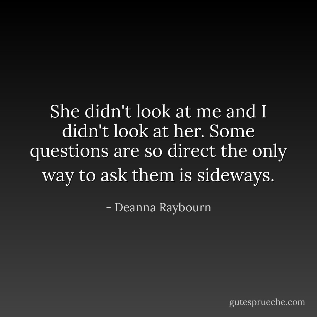 She didn't look at me and I didn't look at her. Some questions are so direct the only way to ask them is sideways. - Deanna Raybourn