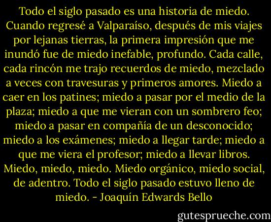Todo el siglo pasado es una historia de miedo. Cuando regresé a Valparaíso, después de mis viajes por lejanas tierras, la primera impresión que me inundó fue de miedo inefable, profundo. Cada calle, cada rincón me trajo recuerdos de miedo, mezclado a veces con travesuras y primeros amores. Miedo a caer en los patines; miedo a pasar por el medio de la plaza; miedo a que me vieran con un sombrero feo; miedo a pasar en compañía de un desconocido; miedo a los exámenes; miedo a llegar tarde; miedo a que me viera el profesor; miedo a llevar libros. Miedo, miedo, miedo. Miedo orgánico, miedo social, de adentro. Todo el siglo pasado estuvo lleno de miedo. - Joaquín Edwards Bello