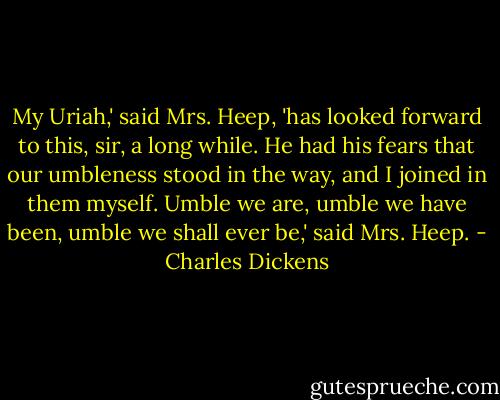 My Uriah,' said Mrs. Heep, 'has looked forward to this, sir, a long while. He had his fears that our umbleness stood in the way, and I joined in them myself. Umble we are, umble we have been, umble we shall ever be,' said Mrs. Heep. - Charles Dickens