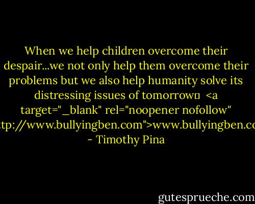 When we help children overcome their despair...we not only help them overcome their problems but we also help humanity solve its distressing issues of tomorrow✌<br /><br /><a target="_blank" rel="noopener nofollow" href="http://www.bullyingben.com">www.bullyingben.com</a> - Timothy Pina
