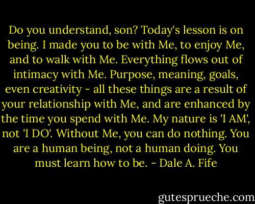 Do you understand, son? Today's lesson is on being. I made you to be with Me, to enjoy Me, and to walk with Me. Everything flows out of intimacy with Me. Purpose, meaning, goals, even creativity - all these things are a result of your relationship with Me, and are enhanced by the time you spend with Me. My nature is 'I AM', not 'I DO'. Without Me, you can do nothing. You are a human being, not a human doing. You must learn how to be. - Dale A. Fife