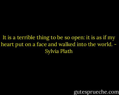 It is a terrible thing to be so open: it is as if my heart put on a face and walked into the world. - Sylvia Plath