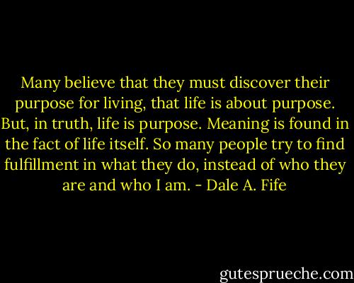 Many believe that they must discover their purpose for living, that life is about purpose. But, in truth, life is purpose. Meaning is found in the fact of life itself. So many people try to find fulfillment in what they do, instead of who they are and who I am. - Dale A. Fife