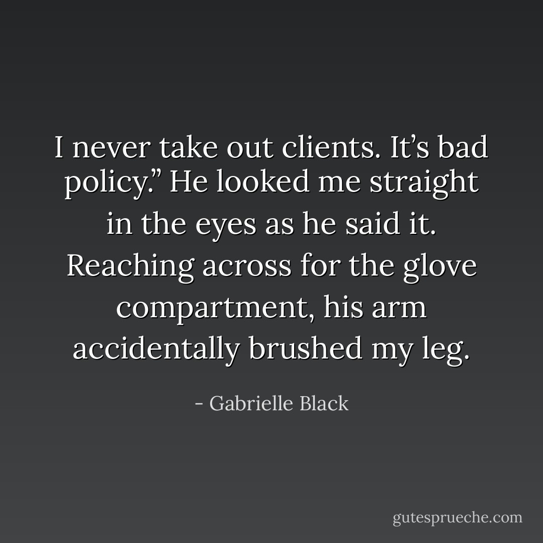 I never take out clients. It’s bad policy.” He looked me straight in the eyes as he said it. Reaching across for the glove compartment, his arm accidentally brushed my leg. - Gabrielle Black