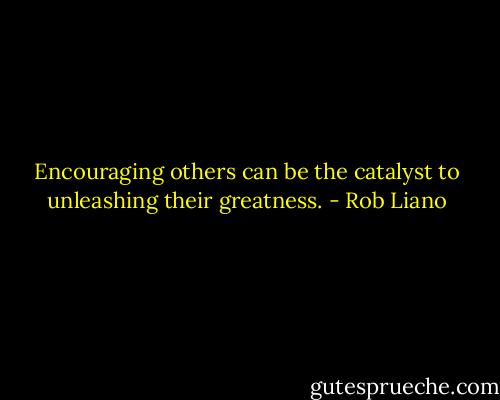 Encouraging others can be the catalyst to unleashing their greatness. - Rob Liano