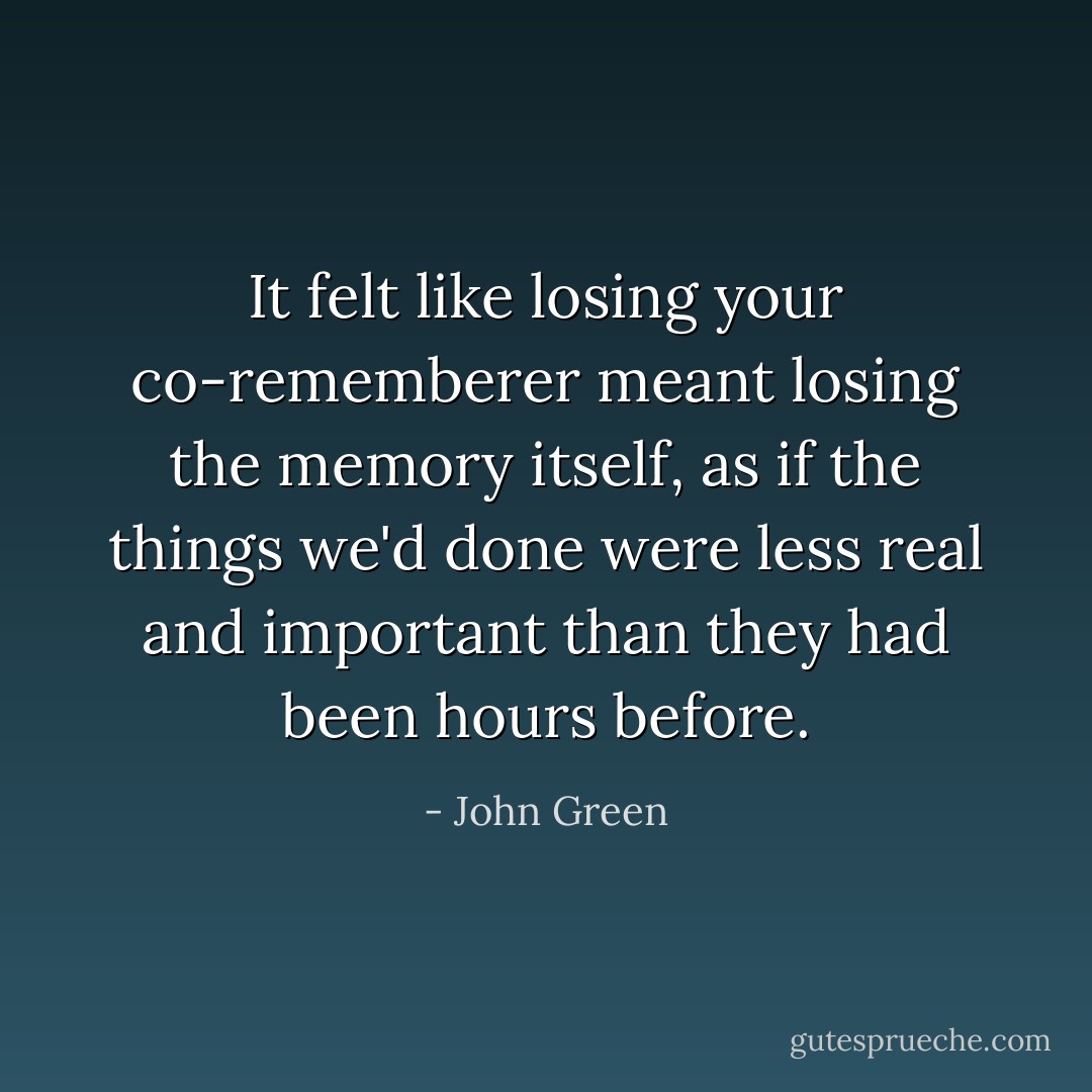 It felt like losing your co-rememberer meant losing the memory itself, as if the things we'd done were less real and important than they had been hours before. - John Green