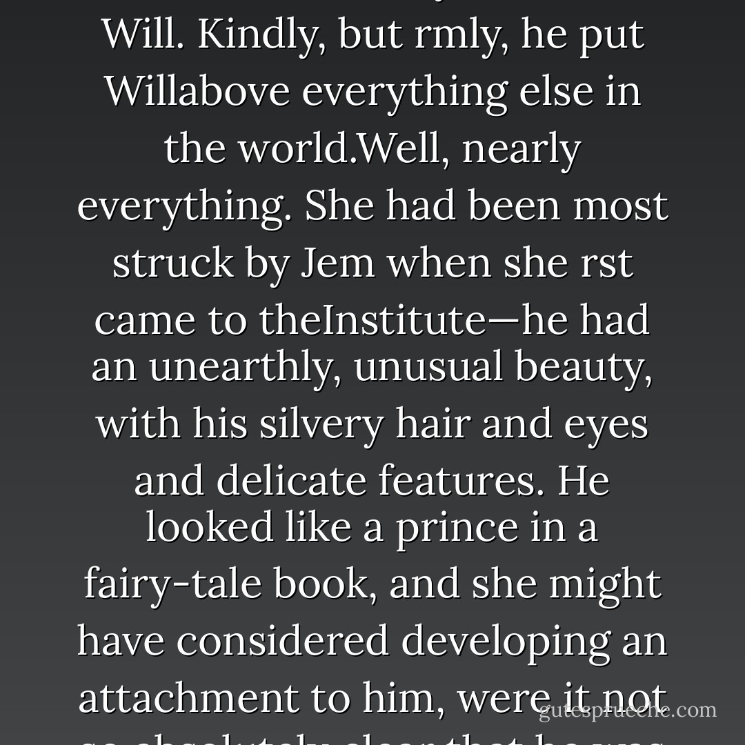 You are not really dying,” he said, the oddest tone to his voice, “are you?”Jem nodded. “So they tell me.”“I am sorry,” Will said.“No,” Jem said softly. He drew his jacket aside and took a knife from the belt at his waist.“Don’t be ordinary like that. Don’t say you’re sorry. Say you’ll train with me.”<br />He held out the knife to Will, hilt rst. Charlotte held her breath, afraid to move. She feltas if she were watching something very important happen, though she could not have saidwhat.Will reached out and took the knife, his eyes never leaving Jem’s face. His fingers brushedthe other boy’s as he took the weapon from him. It was the rst time, Charlotte thought,that she had ever seen him touch any other person willingly.“I’ll train with you,” he said.<br /> <br /> <br />Jem, Will’s parabatai, treated her with the distant sweet kindness reserved for the littlesisters of one’s friends, but he would always side with Will. Kindly, but rmly, he put Willabove everything else in the world.Well, nearly everything. She had been most struck by Jem when she rst came to theInstitute—he had an unearthly, unusual beauty, with his silvery hair and eyes and delicate features. He looked like a prince in a fairy-tale book, and she might have considered developing an attachment to him, were it not so absolutely clear that he was entirely inlove with Tessa Gray. His eyes followed her where she went, and his voice changed when hespoke to her. Cecily had once heard her mother say in amusement that one of theirneighbors’ boys looked at a girl as if she were “the only star in the sky” and that was theway Jem looked at Tessa.Cecily didn’t resent it: Tessa was pleasant and kind to her, if a little shy, and with herface always stuck in a book, like Will. If that was the sort of girl Jem wanted, she and henever would have suited—and the longer she remained at the Institute, the more sherealized how awkward it would have made things with Will. He was ferociously protectiveof Jem, and he would have watched her constantly in case she ever distressed or hurt him inany way. No—she was far better out of the whole thing. - Cassandra Clare