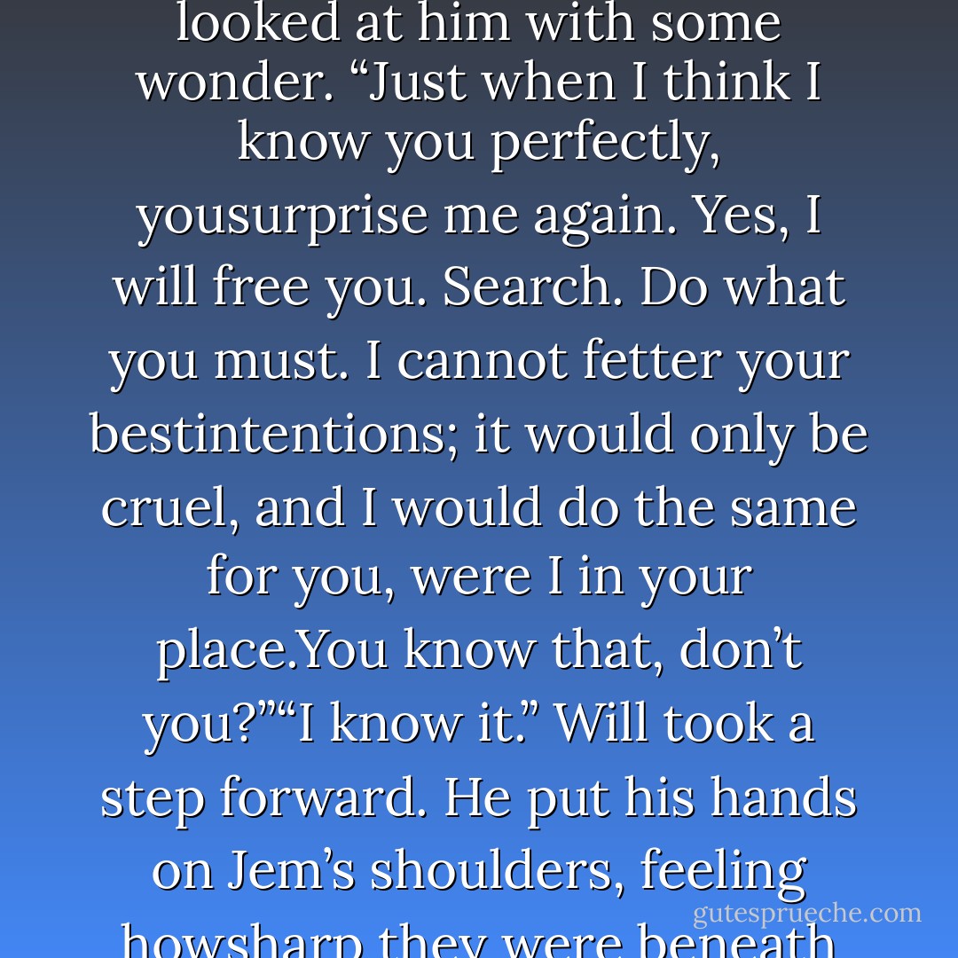 For a moment the garden, the noise, the stench of blood and demon, vanished away, andhe was alone in a soundless place with only Tessa. He wanted to run to her, wrap her in hisarms. Protect her.But it was Jem’s place to do those things, not his. Not his.<br /> <br /> <br /> <br />Jem shook his head. “I cannot ask you to do something that goes against yourconscience.”“My conscience,” Will whispered. “You are my conscience. You have ever been, JamesCarstairs. I will do this for you, but I will extract one promise first.”“What sort of promise?”“You asked me years ago to cease looking for a cure for you,” Will said. “I want you torelease me from that promise. Free me to look, at least. Free me to search.”Jem looked at him with some wonder. “Just when I think I know you perfectly, yousurprise me again. Yes, I will free you. Search. Do what you must. I cannot fetter your bestintentions; it would only be cruel, and I would do the same for you, were I in your place.You know that, don’t you?”“I know it.” Will took a step forward. He put his hands on Jem’s shoulders, feeling howsharp they were beneath his grip, the bones like the wings of a bird. “This is not someempty promise, James. Believe me, there is no one who knows more than I do the pain offalse hope. I will look. If there is anything to be found, I will nd it. But until then—yourlife is yours to live as you choose.”Incredibly, Jem smiled. “I know that,” he said, “but it is gracious of you to remind me.”“I am nothing if not gracious,” Will said. His eyes searched Jem’s face, that face asfamiliar to him as his own. “And determined. You will not leave me. Not while I live.”Jem’s eyes widened, but he said nothing. There was no more to be said. Will dropped hishands from his parabatai’s shoulders and turned toward the door. - Cassandra Clare