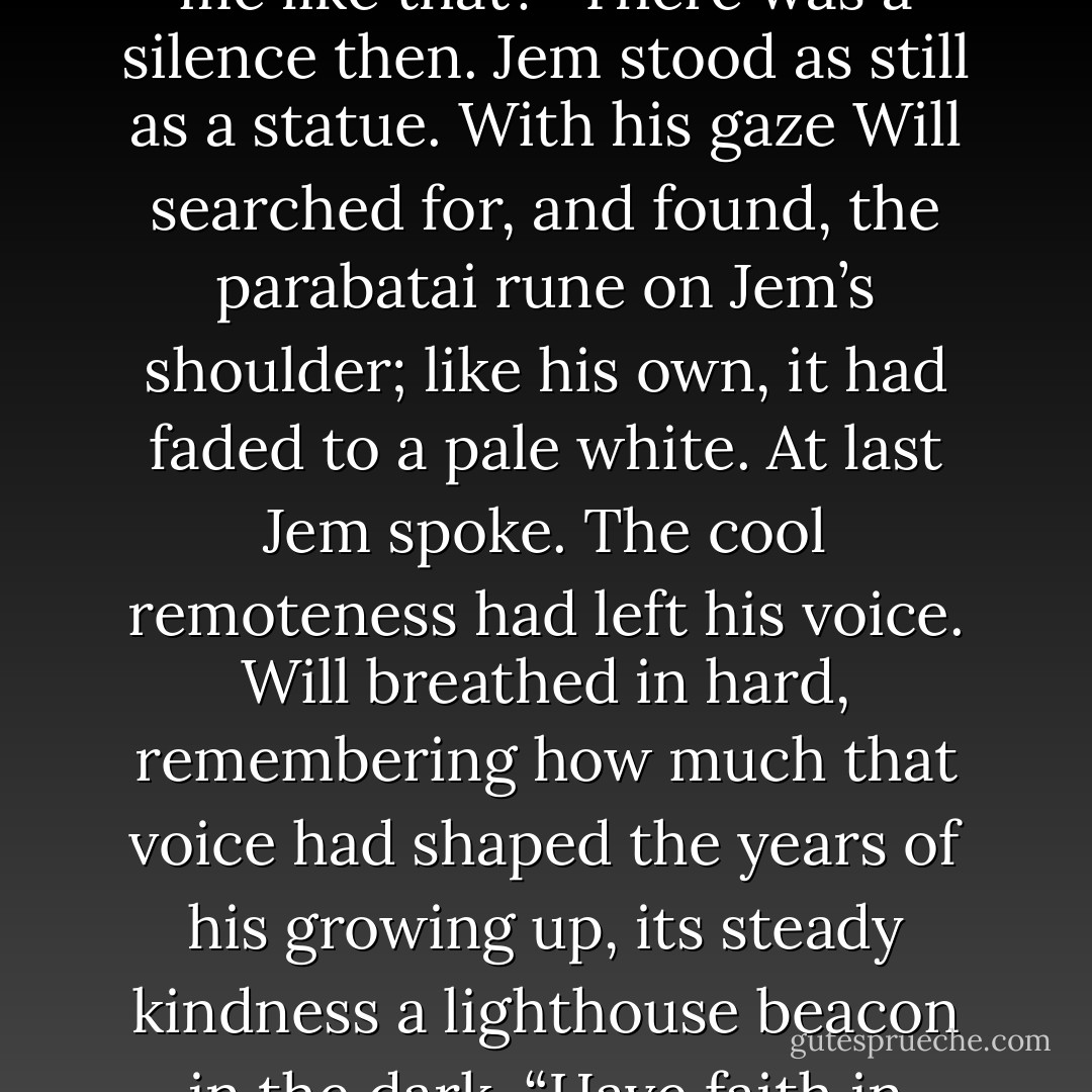 Will looked down at himself, at the knife at his feet, and remembered the knife he had<br />buried at the base of the tree on the Shrewsbury-Welshpool road, stained with his blood and<br />Jem’s. “All my life, since I came to the Institute, you were the mirror of my soul. I saw the<br />good in me in you. In your eyes alone I found grace. When you are gone from me, who will<br />see me like that?”<br />There was a silence then. Jem stood as still as a statue. With his gaze Will searched for,<br />and found, the parabatai rune on Jem’s shoulder; like his own, it had faded to a pale white.<br />At last Jem spoke. The cool remoteness had left his voice. Will breathed in hard,<br />remembering how much that voice had shaped the years of his growing up, its steady<br />kindness a lighthouse beacon in the dark. “Have faith in yourself. You can be your own<br />mirror.”<br /><br /><br /><br />“That words have the power to change<br />us. Your words have changed me, Tess; they have made me a better man than I would have<br />been otherwise. Life is a book, and there are a thousand pages I have not yet read. I would<br />read them together with you, as many as I can, before I die— - Cassandra Clare